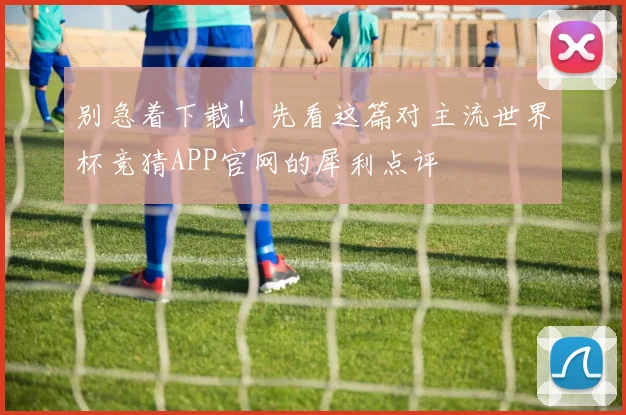 别急着下载！先看这篇对主流世界杯竞猜APP官网的犀利点评